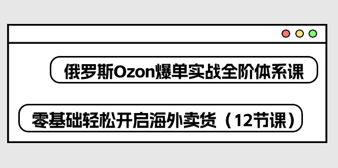 俄国Ozon打造爆款实战演练全阶管理体系课，零基础轻轻松松打开国外卖东西-沐颜网创资源