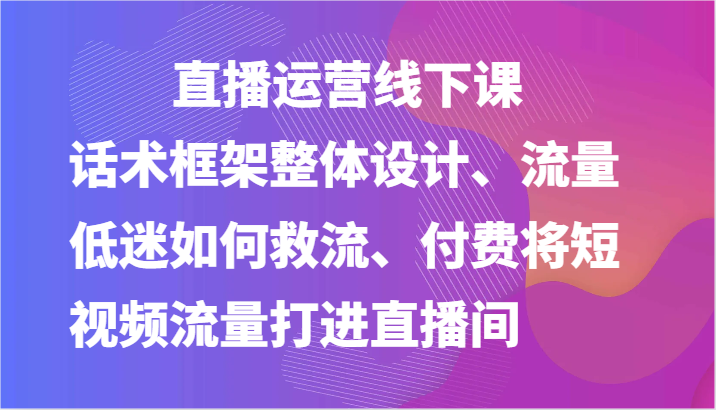 直播运营线下课-话术框架整体设计、流量低迷如何救流、付费将短视频流量打进直播间-沐颜网创资源