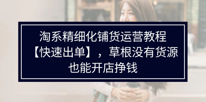 淘宝精细化管理进货运营教程，平常人并没有一手货源也能快速开实体店开单赚钱-沐颜网创资源