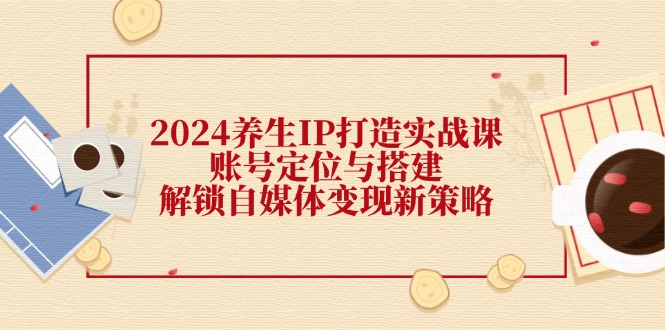 2024养生IP打造实战课：账号定位与搭建，解锁自媒体变现新策略-沐颜网创资源