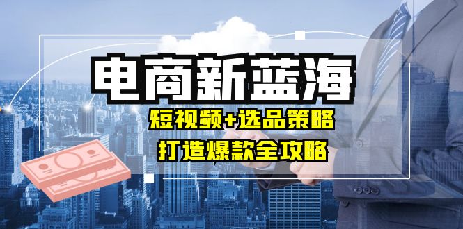 商家必看电商新蓝海：短视频+选品策略，打造爆款全攻略，月入10w+-沐颜网创资源