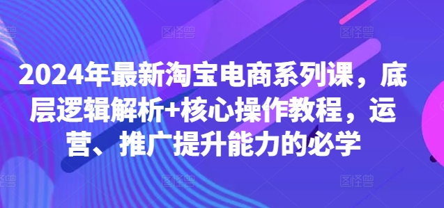 2024年最新淘宝电商系列课，底层逻辑解析+核心操作教程，运营、推广提升能力的必学-沐颜网创资源