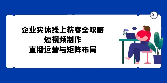 公司实体线线上获客攻略大全：小视频制作、抖音运营与引流矩阵合理布局-沐颜网创资源