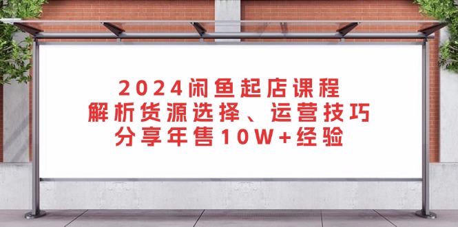 2024闲鱼起店课程：解析货源选择、运营技巧，分享年售10W+经验-沐颜网创资源