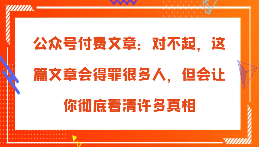 微信公众号付费文章：真的对不起，本文会惹恼好多人，但也会让你完全认清很多实情-沐颜网创资源