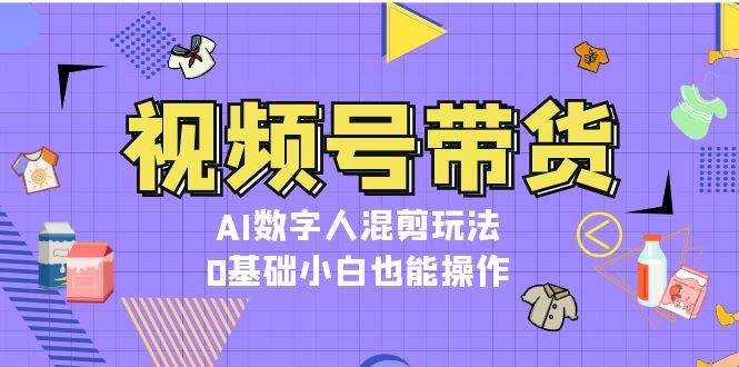 视频号带货，AI数字人混剪玩法，0基础小白也能操作-沐颜网创资源