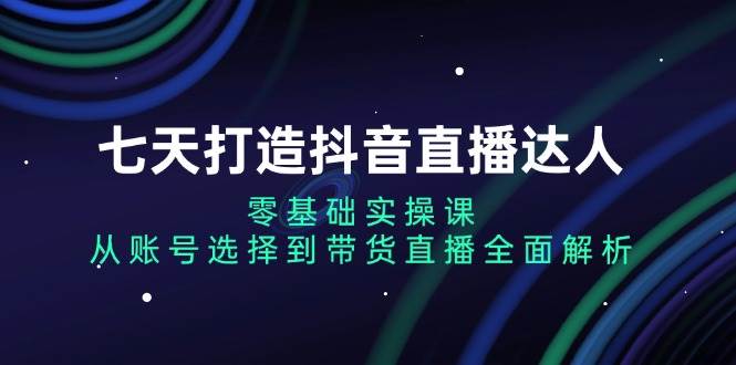 七天打造出抖音直播间大咖：零基础实操课，从账户挑选到直播卖货深度剖析-沐颜网创资源