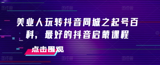 美业人玩转抖音同城之起号百科，最好的抖音启蒙课程-沐颜网创资源