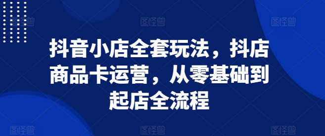 抖音小店全套玩法，抖店商品卡运营，从零基础到起店全流程-沐颜网创资源