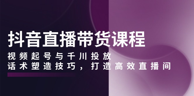 抖音直播带货课程，视频起号与千川投放，话术塑造技巧，打造高效直播间-沐颜网创资源
