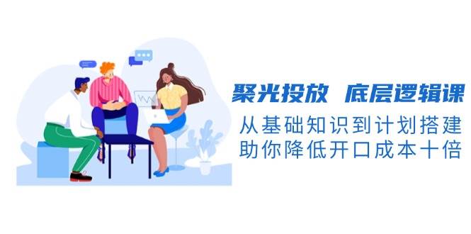 聚光投放底层逻辑课，从基础知识到计划搭建，助你降低开口成本十倍-沐颜网创资源