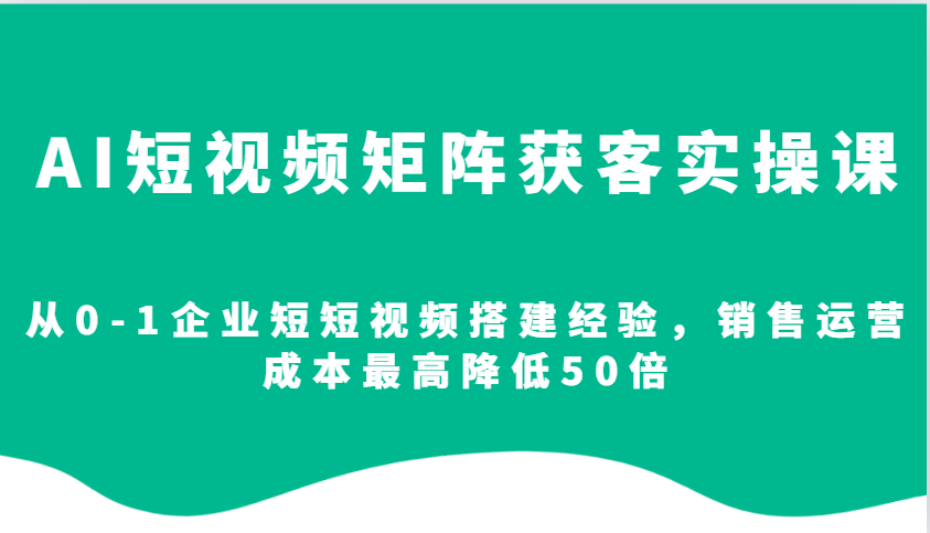 AI短视频矩阵获客实操课，从0-1企业短短视频搭建经验，销售运营成本最高降低50倍-沐颜网创资源