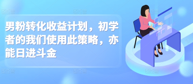 男粉转化收益计划，初学者的我们使用此策略，亦能日进斗金-沐颜网创资源