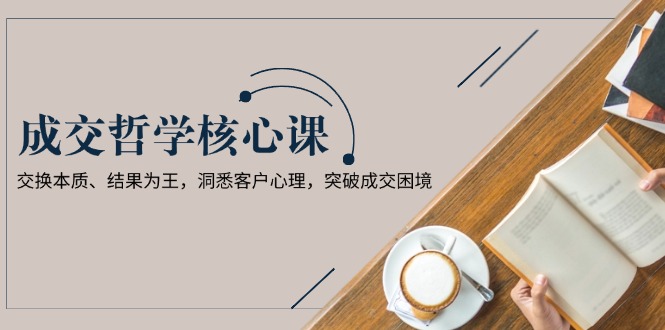 成交哲学课，交换本质、结果为王，洞悉客户心理，突破成交困境-沐颜网创资源