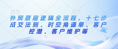 外贸底层逻辑全流程，十七步成交法则、时空角逼单、客户挖潜、客户维护等-沐颜网创资源