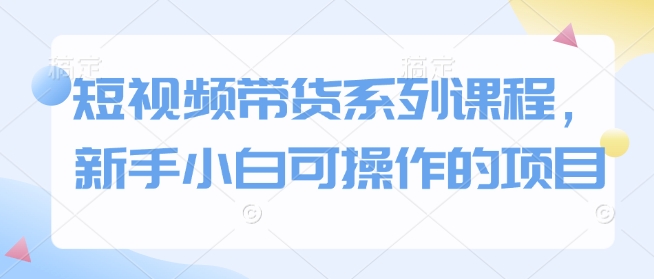 短视频带货系列课程，新手小白可操作的项目-沐颜网创资源