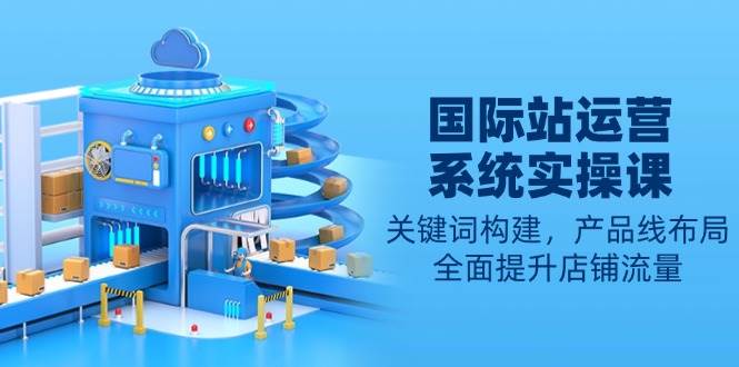 国际站运营系统软件实操课：关键字搭建，产品系列合理布局，全面提高自然流量-沐颜网创资源
