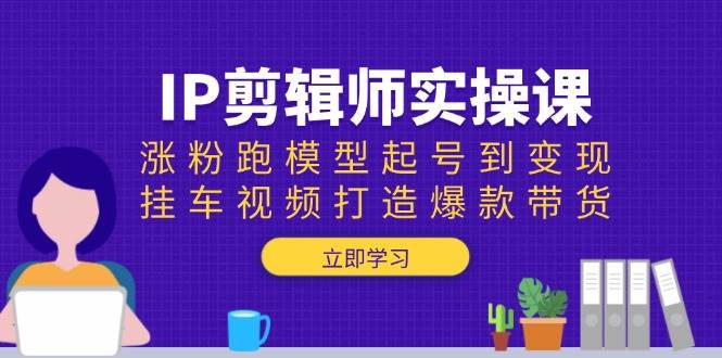 IP后期剪辑实操课：增粉跑实体模型养号到转现，挂车视频推出爆款卖货-沐颜网创资源
