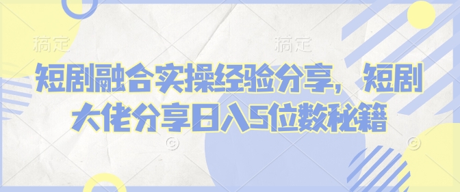 短剧融合实操经验分享，短剧大佬分享日入5位数秘籍-沐颜网创资源