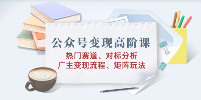 微信公众号转现高级课：受欢迎跑道、对标分析、广告商转现步骤、引流矩阵游戏玩法-沐颜网创资源