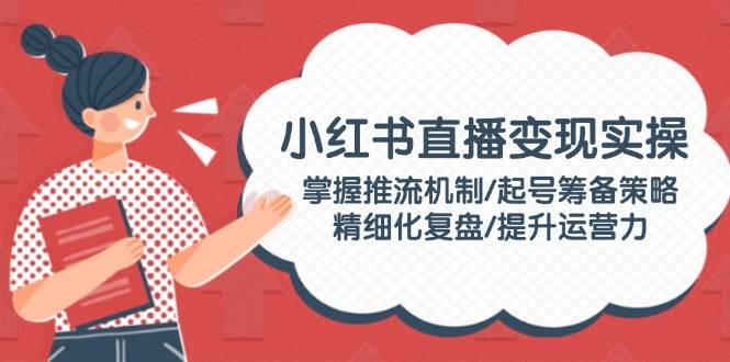 小红书直播变实际操：把握推流机制/养号筹划对策/精细化管理复盘总结/提高运营力-沐颜网创资源