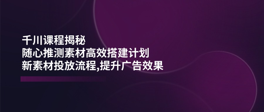 巨量千川课程内容揭密：随心所欲推断素材内容高效率构建方案,新创意推广步骤,提高广告效应-沐颜网创资源