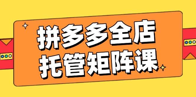 拼多多平台店铺代管引流矩阵课，赢利促销游戏玩法，高效率方案设定，提升店铺经济效益-沐颜网创资源