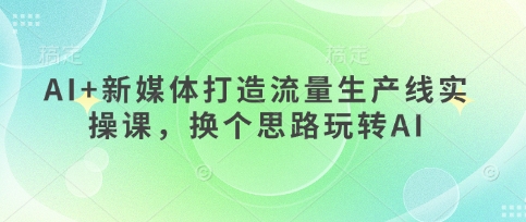 AI 互联网媒体打造出总流量生产流水线实操课，换个思路轻松玩AI-沐颜网创资源