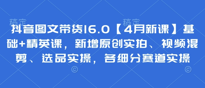 抖音图文带货16.0【4月新授课】基本 精锐课，新增加原创设计实拍视频、视频混剪、选款实际操作，各细分赛道实际操作-沐颜网创资源