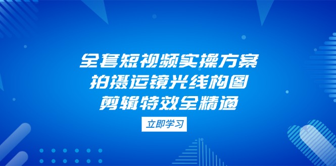 全套短视频实操方案，拍摄运镜光线构图，剪辑特效全精通-沐颜网创资源