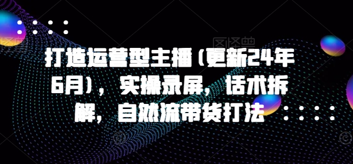 打造运营型主播(更新25年4月)，实操录屏，话术拆解，自然流带货打法-沐颜网创资源