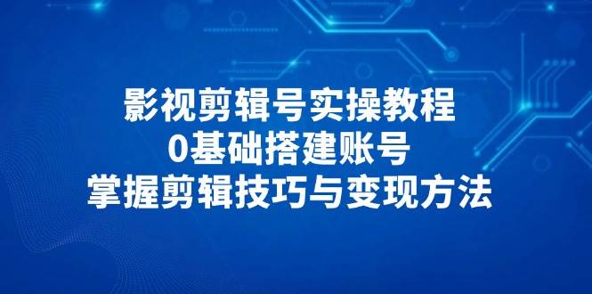 影视剪辑号实操教程，0基础搭建账号，掌握剪辑技巧与变现方法-沐颜网创资源