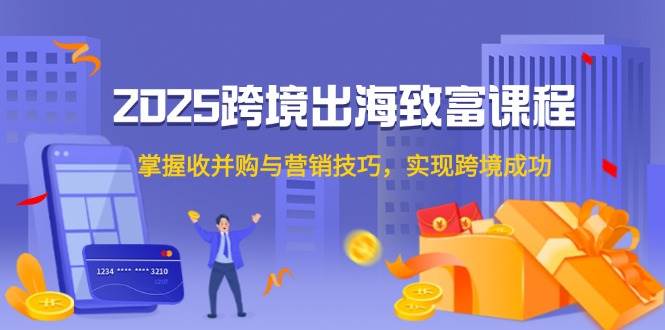 2025跨境出海发家致富课程内容，把握收并购与营销方法，完成跨境电商取得成功-沐颜网创资源