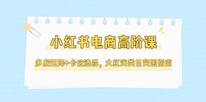 小红书电商高阶课，多店矩阵+卡位选品，大红海类目突围指南-沐颜网创资源