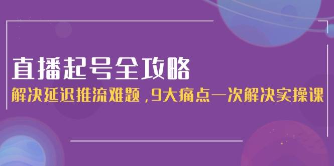 直播起号全攻略：解决延迟推流难题，9大痛点一次解决实操课-沐颜网创资源