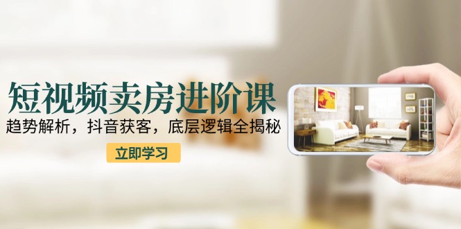 短视频卖房进阶课：趋势解析，抖音获客，底层逻辑全揭秘-沐颜网创资源