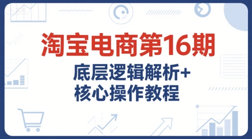 淘宝电商第16期，底层逻辑解析+核心操作教程，运营、推广提升能力的必学课程+配套资料-沐颜网创资源